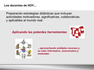 Los docentes de HOY... Preparando estrategias didácticas que incluyan  actividades motivadoras, significativas, colaborativas  y  aplicables al mundo real. Aplicando las potentes herramientas … aprovechando múltiples recursos y su valor informativo, comunicativo y motivador.  