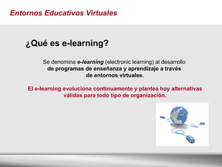 Entornos Educativos Virtuales ¿Qué es e-learning? Se denomina  e-learning  (electronic learning) al desarrollo  de programas de enseñanza y aprendizaje a través  de entornos virtuales . El e-learning evoluciona continuamente y plantea hoy alternativas válidas para todo tipo de organización. 