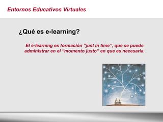 Entornos Educativos Virtuales ¿Qué es e-learning? El e-learning es formación “just in time”, que se puede administrar en el “momento justo” en que es necesaria. 