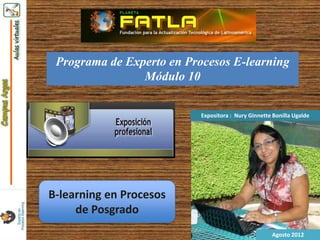Programa de Experto en Procesos E-learning
                Módulo 10

                           Expositora : Nury Ginnette Bonilla Ugalde




B-learning en Procesos
     de Posgrado
                                                     Agosto 2012
 