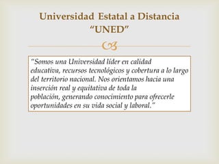 Universidad Estatal a Distancia
            “UNED”
                        
“Somos una Universidad líder en calidad
educativa, recursos tecnológicos y cobertura a lo largo
del territorio nacional. Nos orientamos hacia una
inserción real y equitativa de toda la
población, generando conocimiento para ofrecerle
oportunidades en su vida social y laboral.”
 