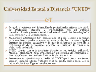 Caso expuesto “UNED” Posgrados

                                  
 Dirigido a personas con formación de profesionales críticos con grado
  de Doctorado, Maestría y Especialidad.
 Numerosos estudiantes han manifestado el poco tiempo que tienen
  para reunirse y poder elaborar o llevar acabo los trabajos exigidos
  durante su proceso educativo y lo que dificulta a la hora de la
  realización de dichos proyectos.
 La dificultad del trasladado de los estudiantes de zonas muy alejadas a
  la ciudad.
 UNED cuenta con una excelente plataforma tecnológica utilizando
  Moodle, Blackboard para implementar un sistema de educación e-
  learning, además cuenta con una buena conectividad de internet.
 Los tutores se capacitarán por medio del CECED para que en un futuro
  puedan impartir tutorías virtuales en el posgrado, orientados al uso de
  herramientas tecnológicas basadas en Web.
 