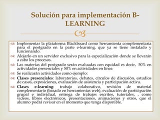 Solución para implementación B-
                     LEARNING
                                   
 Implementar la plataforma Blackboard como herramienta complementaria
  para el postgrado en la parte e-learning, que ya se tiene instalado y
  funcionando.
 Alojarlo en un servidor exclusivo para la especialización donde se llevarán
  a cabo los procesos.
 Las materias del Posgrado serán evaluadas con equidad es decir, 50% en
  actividades presenciales y 50% en actividades en línea
 Se realizarán actividades como ejemplo:
 Clases presenciales: laboratorios, debates, círculos de discusión, estudios
  de casos, exposiciones, evaluación de asistencia y participación activa.
 Clases e-learning: trabajo colaborativo, revisión de material
  complementario (basado en herramientas Web), evaluación de
  participación grupal e individual, entrega de trabajos escritos, tutoriales,
  como: videos, libros electrónicos, presentaciones, animaciones y otros, que
  el alumno podrá revisar en el momento que tenga disponible.
 