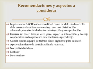 Recomendaciones y aspectos a
                 considerar

                             
 Implementar PACIE en la virtualidad como modelo de desarrollo
  del curso en el ambiente e-learning , con una distribución
  adecuada, con efectividad entre construcción y comprobación.
 Diseñar un buen bloque cero para lograr la interacción y trabajo
  colaborativo en los procesos de enseñanza–aprendizaje.
 Contar con un buen equipo de trabajo para obtener éxito.
 Aprovechamiento de combinación de recursos.
 Normas claras para el desarrollo del curso.
 Motivar al Estudiante.
 Ser creativos.
 
