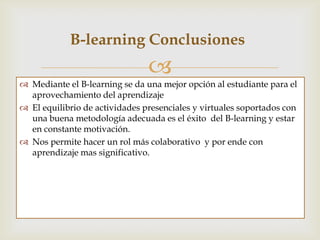B- learning Conclusiones
                                
 Mediante el B- learning se da una mejor opción al estudiante para el
  aprovechamiento del aprendizaje.
 El equilibrio de actividades presenciales y virtuales soportados con
  una buena metodología adecuada es el éxito del B-learning.
 La constante motivación al Estudiante mejorará los procesos de
  aprendizaje y evitará la deserción.
 Nos permite hacer un rol más colaborativo y por ende con
  aprendizaje mas significativo.
 