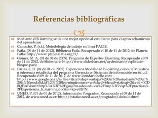 Referencias bibliográficas
                                       
 Camacho, P. (s.f.). Metodología de trabajo en línea PACIE.
 Fatla. (09 de 11 de 2012). Biblioteca Fatla. Recuperado el 10 de 11 de 2012, de Planeta
  Fatla: http://www.planetafatla.org/9/
 Gómez, M. A. (01 de 08 de 2009). Programa de Expertos E- learning. Recuperado el
  09 de 11 de 2012, de Slideshare: http://www.slideshare.net/aydeemarin/explicacin-
  bloque-pacie
 Parias, L. D. (01 de 01 de 2007). Experiencia Modalidad b- learning curso de Muestreo
  e inferencia estadística del programa Gerencia en Sistemas de información en Salud.
  Recuperado el 09 de 11 de 2012, de www.leondariobello.com:
  http://www.google.co.cr/url?sa=t&rct=j&q=ventajas%20del%20estudiante%20en%
  20la%20modalidad%20b%20learning&source=web&cd=6&cad=rja&sqi=2&ved=0CD
  8QFjAF&url=http%3A%2F%2Fguajiros.udea.edu.co%2Ffnsp%2Fcvsp%2Fpracticas%
  2FExperiencia_b_learning.doc&ei=kp-eUIffN
 UNED, P. (01 de 01 de 2012). Información Posgrados. Recuperado el 09 de 11 de
  2012, de www.uned.ac.cr: http://estatico.uned.ac.cr/posgrados/default.shtml
 