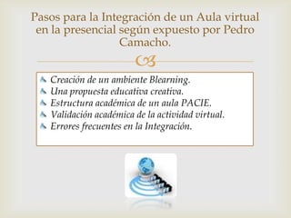 Pasos para integrar un aula virtual con la
 presencial según lo expuesto por Pedro
                Camacho.
                           
   Creación de un ambiente B learning.
   Una propuesta educativa creativa.
   Estructura académica de un aula PACIE.
   Validación académica de la actividad virtual.
   Errores frecuentes en la Integración.
 