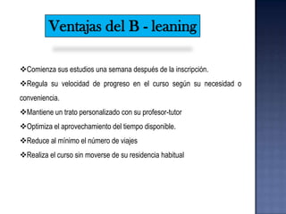 Ventajas del B - leaning

Comienza sus estudios una semana después de la inscripción.
Regula su velocidad de progreso en el curso según su necesidad o
conveniencia.
Mantiene un trato personalizado con su profesor-tutor
Optimiza el aprovechamiento del tiempo disponible.
Reduce al mínimo el número de viajes
Realiza el curso sin moverse de su residencia habitual
 