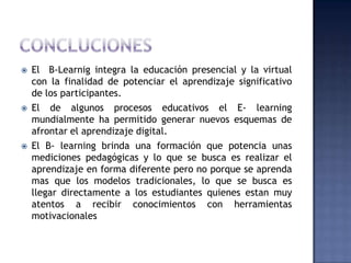    El B-Learnig integra la educación presencial y la virtual
    con la finalidad de potenciar el aprendizaje significativo
    de los participantes.
   El de algunos procesos educativos el E- learning
    mundialmente ha permitido generar nuevos esquemas de
    afrontar el aprendizaje digital.
   El B- learning brinda una formación que potencia unas
    mediciones pedagógicas y lo que se busca es realizar el
    aprendizaje en forma diferente pero no porque se aprenda
    mas que los modelos tradicionales, lo que se busca es
    llegar directamente a los estudiantes quienes estan muy
    atentos a recibir conocimientos con herramientas
    motivacionales
 