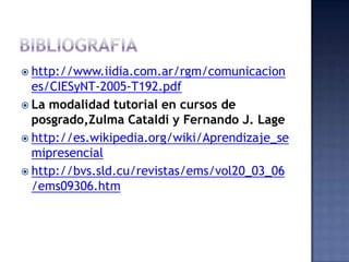  http://www.iidia.com.ar/rgm/comunicacion
  es/CIESyNT-2005-T192.pdf
 La modalidad tutorial en cursos de
  posgrado,Zulma Cataldi y Fernando J. Lage
 http://es.wikipedia.org/wiki/Aprendizaje_se
  mipresencial
 http://bvs.sld.cu/revistas/ems/vol20_03_06
  /ems09306.htm
 