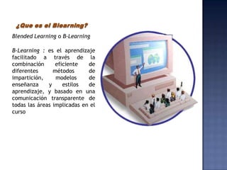 ¿Que es el Blearning?
Blended Learning o B-Learning

B-Learning : es el aprendizaje
facilitado a través de la
combinación      eficiente   de
diferentes      métodos      de
impartición,     modelos     de
enseñanza     y     estilos  de
aprendizaje, y basado en una
comunicación transparente de
todas las áreas implicadas en el
curso
 