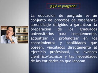 ¿Qué es posgrado?

La educación de posgrado es un
conjunto de procesos de enseñanza-
aprendizaje dirigidos a garantizar la
preparación     de    los   graduados
universitarios para complementar,
actualizar y profundizar en los
conocimientos y habilidades que
poseen, vinculados directamente al
ejercicio profesional, los avances
científico-técnicos y las necesidades
de las entidades en que laboran
 