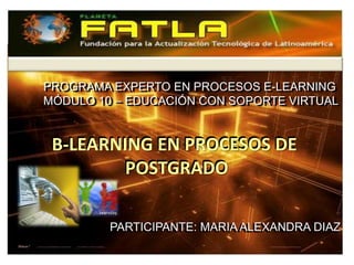 PROGRAMA EXPERTO EN PROCESOS E-LEARNING
PROGRAMA EXPERTO EN PROCESOS E-LEARNING
MÓDULO 10 – EDUCACIÓN CON SOPORTE VIRTUAL
MÓDULO 10 – EDUCACIÓN CON SOPORTE VIRTUAL


B-LEARNING EN PROCESOS DE
        POSTGRADO

        PARTICIPANTE: MARIA ALEXANDRA DIAZ
        PARTICIPANTE: MARIA ALEXANDRA DIAZ
 