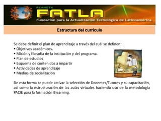 Estructura del currículo


Se debe definir el plan de aprendizaje a través del cuál se definen:
 Objetivos académicos.
 Misión y filosofía de la institución y del programa.
 Plan de estudios
 Esquema de contenidos a impartir
 Actividades de aprendizaje
 Medios de socialización

De esta forma se puede activar la selección de Docentes/Tutores y su capacitación,
así como la estructuración de las aulas virtuales haciendo uso de la metodología
PACIE para la formación Blearning.
 