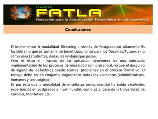 Conclusiones



El implementar la modalidad Blearning a niveles de Postgrado no solamente Es
factible sino que es sumamente beneficioso, tanto para los Docentes/Tutores sino
como para Estudiantes, dadas las ventajas que posee.
Pero el éxito o fracaso de su aplicación dependerá de una adecuada
implementación de los procesos de modalidad semipresencial, ya que el descuido
de alguno de los factores puede acarrear problemas en el proceso formativo. El
trabajo debe ser en conjunto, engranando todos los elementos (administrativos,
humanos y tecnológicos).
Es por esto que la modalidad de enseñanza semipresencial ha traído excelentes
experiencias en postgrados a nivel mundial, como es el caso de la Universidad de
Córdova, Monterrey. Etc.-
 