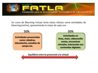 Un curso de Blearning incluye tanto clases clásicas como actividades de
Elearning (online), aprovechando lo mejor de cada una.

           50%                                            50%
                                                     Actividades en
   Actividades presenciales
                                               línea, chats, videoconfer
       como: cátedras,
                                                   encias, encuentros
   laboratorios, estudios de
                                               virtuales, interacción con
          campo etc.
                                                  contenidos digitales.

                Equilibrio entre lo presencial y lo virtual
 