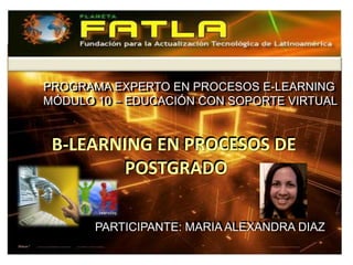 PROGRAMA EXPERTO EN PROCESOS E-LEARNING
PROGRAMA EXPERTO EN PROCESOS E-LEARNING
MÓDULO 10 – EDUCACIÓN CON SOPORTE VIRTUAL
MÓDULO 10 – EDUCACIÓN CON SOPORTE VIRTUAL


B-LEARNING EN PROCESOS DE
        POSTGRADO

       PARTICIPANTE: MARIA ALEXANDRA DIAZ
       PARTICIPANTE: MARIA ALEXANDRA DIAZ
 