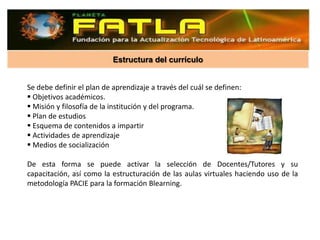 Estructura del currículo


Se debe definir el plan de aprendizaje a través del cuál se definen:
 Objetivos académicos.
 Misión y filosofía de la institución y del programa.
 Plan de estudios
 Esquema de contenidos a impartir
 Actividades de aprendizaje
 Medios de socialización

De esta forma se puede activar la selección de Docentes/Tutores y su
capacitación, así como la estructuración de las aulas virtuales haciendo uso de la
metodología PACIE para la formación Blearning.
 