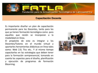 Capacitación Docente


Es importante diseñar un plan de capacitación
permanente para los Docentes, tanto para los
que ya tienen formación tecnológica como para
aquellos que recién se incorporan a la
modalidad en línea.
El propósito de esto es integrar a los
Docentes/Tutores en el mundo virtual y
aportarles herramientas didácticas en línea tales
como: Web 2.0, Tics etc.. Y al mismo tiempo
capacitarlos en las estrategias que deben tener
para la formación semipresencial, tomando en
cuenta los aspectos para el diseño, planificación
y ejecución de programas de formación
Blearning.
 