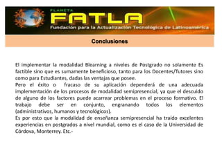 Conclusiones



El implementar la modalidad Blearning a niveles de Postgrado no solamente Es
factible sino que es sumamente beneficioso, tanto para los Docentes/Tutores sino
como para Estudiantes, dadas las ventajas que posee.
Pero el éxito o fracaso de su aplicación dependerá de una adecuada
implementación de los procesos de modalidad semipresencial, ya que el descuido
de alguno de los factores puede acarrear problemas en el proceso formativo. El
trabajo debe ser en conjunto, engranando todos los elementos
(administrativos, humanos y tecnológicos).
Es por esto que la modalidad de enseñanza semipresencial ha traído excelentes
experiencias en postgrados a nivel mundial, como es el caso de la Universidad de
Córdova, Monterrey. Etc.-
 