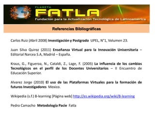 Referencias Bibliográficas

Carlos Ruiz (Abril 2008) Investigación y Postgrado UPEL, N°1, Volumen 23.

Juan Silva Quiroz (2011) Enseñanza Virtual para la Innovación Universitaria –
Editorial Narcea S.A, Madrid – España.

Kraus, G., Figueroa, N., Cataldi, Z., Lage, F. (2005) La influencia de los cambios
Tecnológicos en el perfil de los Docentes Universitarios – II Encuentro de
Educación Superior.

Alvarez Jorge (2010) El uso de las Plataformas Virtuales para la formación de
futuros Investigadores Mexico.

Wikipedia (s.f.) B-learning [Página web] http://es.wikipedia.org/wiki/B-learning

Pedro Camacho Metodología Pacie Fatla
 