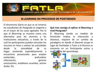 B-LEARNING EN PROCESOS DE POSTGRADO

El dinamismo diario en que se ve inmerso
los estudiantes de Postgrado es exigente y     Qué trae consigo el aplicar el Blearning a
en el mayor de los casos agotador. Por lo      nivel Postgrado?
que el Blearning se muestra como una           El Blearning siendo un modelo de
alternativa para los alumnos y las             formación implica la interacción a
Instituciones educativas, a través de la       distancia, requiere de un cambio de
cuál los participantes pueden consultar los    paradigma en donde el Docente ocupe el
recursos en línea y realizar las actividades   lugar de Facilitador o Tutor y el Alumno se
desde      la     comodidad        de     su   convierta en un Participante activo y
hogar, asistiendo esporádicamente a            responsable del aprendizaje.
encuentros presenciales para ampliar
contenidos,                      profundizar
información,                         generar
conclusiones, estableces acuerdos, aclarar
dudas. Etc.
 