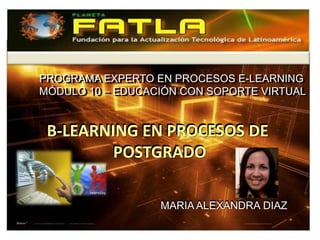PROGRAMA EXPERTO EN PROCESOS E-LEARNING
PROGRAMA EXPERTO EN PROCESOS E-LEARNING
MÓDULO 10 – EDUCACIÓN CON SOPORTE VIRTUAL
MÓDULO 10 – EDUCACIÓN CON SOPORTE VIRTUAL


B-LEARNING EN PROCESOS DE
        POSTGRADO

                  MARIA ALEXANDRA DIAZ
 