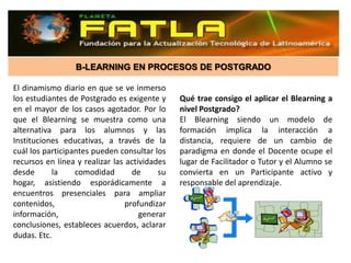 B-LEARNING EN PROCESOS DE POSTGRADO

El dinamismo diario en que se ve inmerso
los estudiantes de Postgrado es exigente y     Qué trae consigo el aplicar el Blearning a
en el mayor de los casos agotador. Por lo      nivel Postgrado?
que el Blearning se muestra como una           El Blearning siendo un modelo de
alternativa para los alumnos y las             formación implica la interacción a
Instituciones educativas, a través de la       distancia, requiere de un cambio de
cuál los participantes pueden consultar los    paradigma en donde el Docente ocupe el
recursos en línea y realizar las actividades   lugar de Facilitador o Tutor y el Alumno se
desde      la     comodidad        de     su   convierta en un Participante activo y
hogar, asistiendo esporádicamente a            responsable del aprendizaje.
encuentros presenciales para ampliar
contenidos,                      profundizar
información,                         generar
conclusiones, estableces acuerdos, aclarar
dudas. Etc.
 