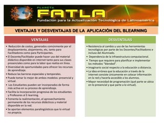 VENTAJAS Y DESVENTAJAS DE LA APLICACIÓN DEL BLEARNING

                     VENTAJAS                                                 DESVENTAJAS
• Reducción de costos, generados comúnmente por el          • Resistencia al cambio y uso de las herramientas
  desplazamiento, alojamiento, etc, tanto para                tecnológicas por parte de los Docentes/Facilitadores e
  Facilitadores como para Participantes.                      incluso del Alumnado.
• El Docente/Facilitador puede hacer uso del material       • Dependencia de la infraestructura computacional.
  didáctico disponible en internet tanto para sus clases    • Tiempo que requiere para planificar e implementar
  presenciales como para la labor que realiza en línea.       los métodos “blended”.
• Diversidad de oportunidades para ofrecer los recursos     • Imaginario social respecto a la educación a distancia.
  de aprendizaje.                                           • La idea errónea que la educación a través de la
• Reduce las barreras espaciales y temporales.                internet consiste únicamente en colocar información
• Puede tomar lo mejor de ambos modelos: presencial y         en la red y hacerla accesible a los alumnos.
  virtual.                                                  • Mayor necesidad de programación (qué parte se ubica
• Los Estudiantes pueden ser incorporados de forma            en lo presencial y que parte a lo virtual).
  más activa en su proceso de aprendizaje.
• Facilita la incorporación progresiva de los estudiantes
  y Profesores al E-learning.
• Fomenta la realimentación, el aprovechamiento
  permanente de los recursos didácticos y material
  disponible en la red.
• Se aportan elementos paralingüísticos que lo virtual
  no propicia.
 