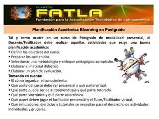 Planificación Académica Blearning en Postgrado

Tal y como ocurre en un curso de Postgrado de modalidad presencial, el
Docente/Facilitador debe realizar aquellas actividades que exige una buena
planificación académica:
 Definir los objetivos del curso.
 Preparar los contenidos.
 Seleccionar una metodología y enfoque pedagógico apropiados.
 Elaborar el material didáctico.
 Elaborar un plan de evaluación.
Tomando en cuenta:
 El cómo organizar el conocimiento.
 Qué parte del curso debe ser presencial y qué parte virtual.
 Qué parte puede ser de autoaprendizaje y qué parte tutorada.
 Qué parte sincrónica y qué parte asincrónica.
 Qué papel deben jugar el facilitador presencial y el Tutor/Facilitador virtual.
 Qué simuladores, ejercicios y tutoriales se necesitan para el desarrollo de actividades
individuales y grupales.
 