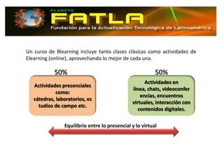 Un curso de Blearning incluye tanto clases clásicas como actividades de
Elearning (online), aprovechando lo mejor de cada una.

            50%                                           50%
                                                     Actividades en
   Actividades presenciales
                                               línea, chats, videoconfer
             como:
                                                   encias, encuentros
   cátedras, laboratorios, es
                                               virtuales, interacción con
     tudios de campo etc.
                                                  contenidos digitales.

                Equilibrio entre lo presencial y lo virtual
 