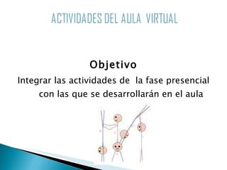 Objetivo Integrar las actividades de  la fase presencial con las que se desarrollarán en el aula virtual 