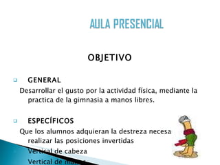 OBJETIVO GENERAL Desarrollar el gusto por la actividad física, mediante la practica de la gimnasia a manos libres.  ESPECÍFICOS Que los alumnos adquieran la destreza necesaria para realizar las posiciones invertidas Vertical de cabeza  Vertical de manos 