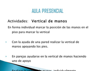Actividades:  Vertical de manos En forma individual marcar la posición de las manos en el piso para marcar la vertical Con la ayuda de una pared realizar la vertical de manos apoyando los pies. En parejas ayudarse en la vertical de manos haciendo uno de apoyo Realizar la vertical de manos  individualmente  Caminar en manos realizando  la vertical  