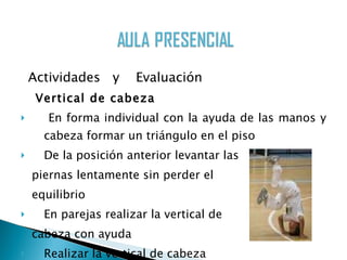 Actividades  y  Evaluación Vertical de cabeza En forma individual con la ayuda de las manos y cabeza formar un triángulo en el piso De la posición anterior levantar las  piernas lentamente sin perder el  equilibrio En parejas realizar la vertical de  cabeza con ayuda Realizar la vertical de cabeza  en forma individual  (10p) 