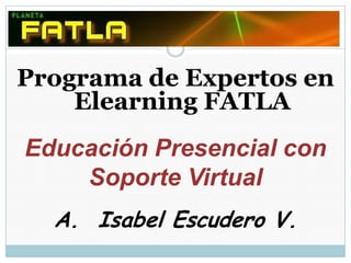 Programa de Expertos en Elearning FATLA Educación Presencial con  Soporte Virtual Isabel Escudero V. 