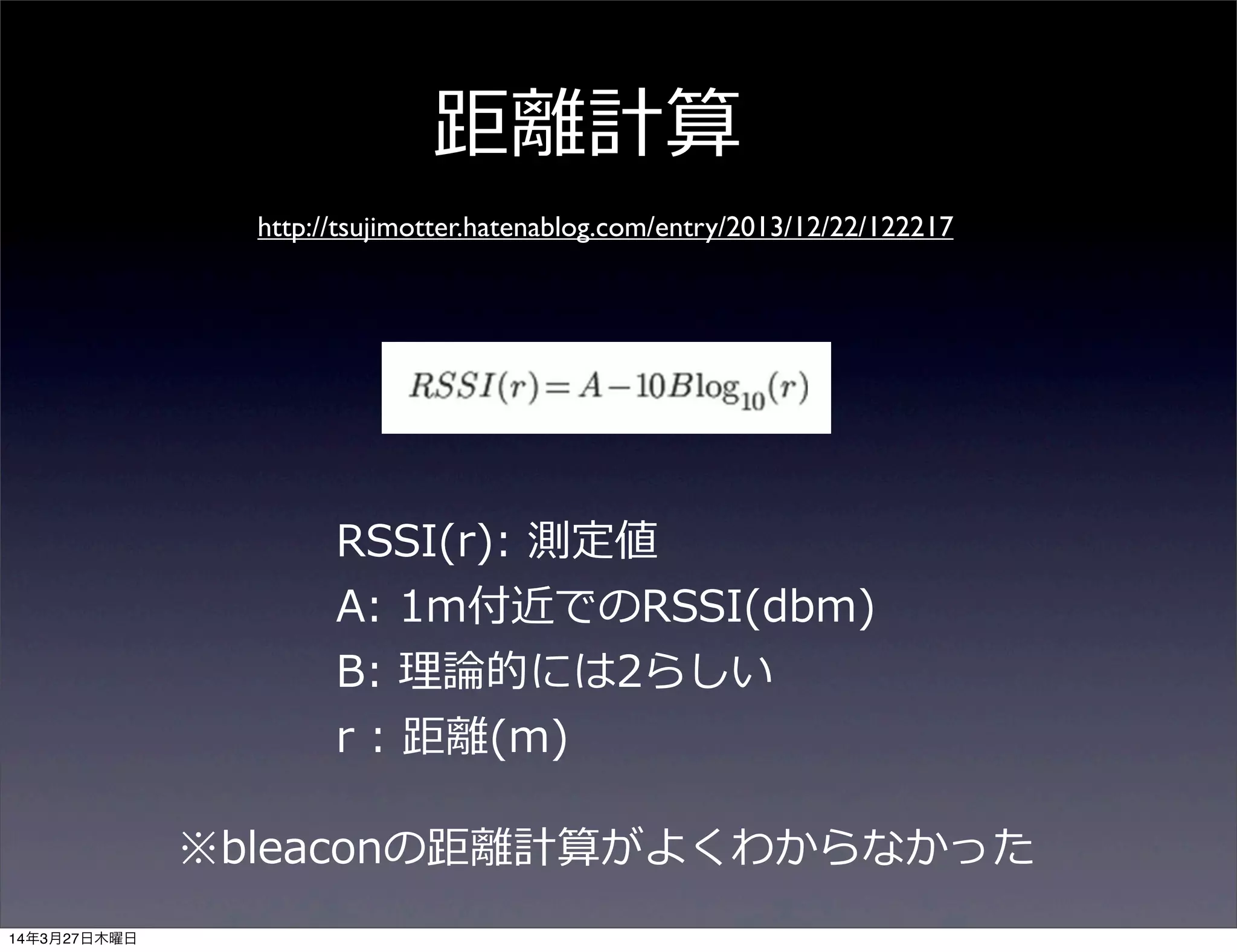 距離離計算
http://tsujimotter.hatenablog.com/entry/2013/12/22/122217
RSSI(r):  測定値
A:  1m付近でのRSSI(dbm)
B:  理理論論的には2らしい
r  :  距離離(m)
※bleaconの距離離計算がよくわからなかった
14年3月27日木曜日
 