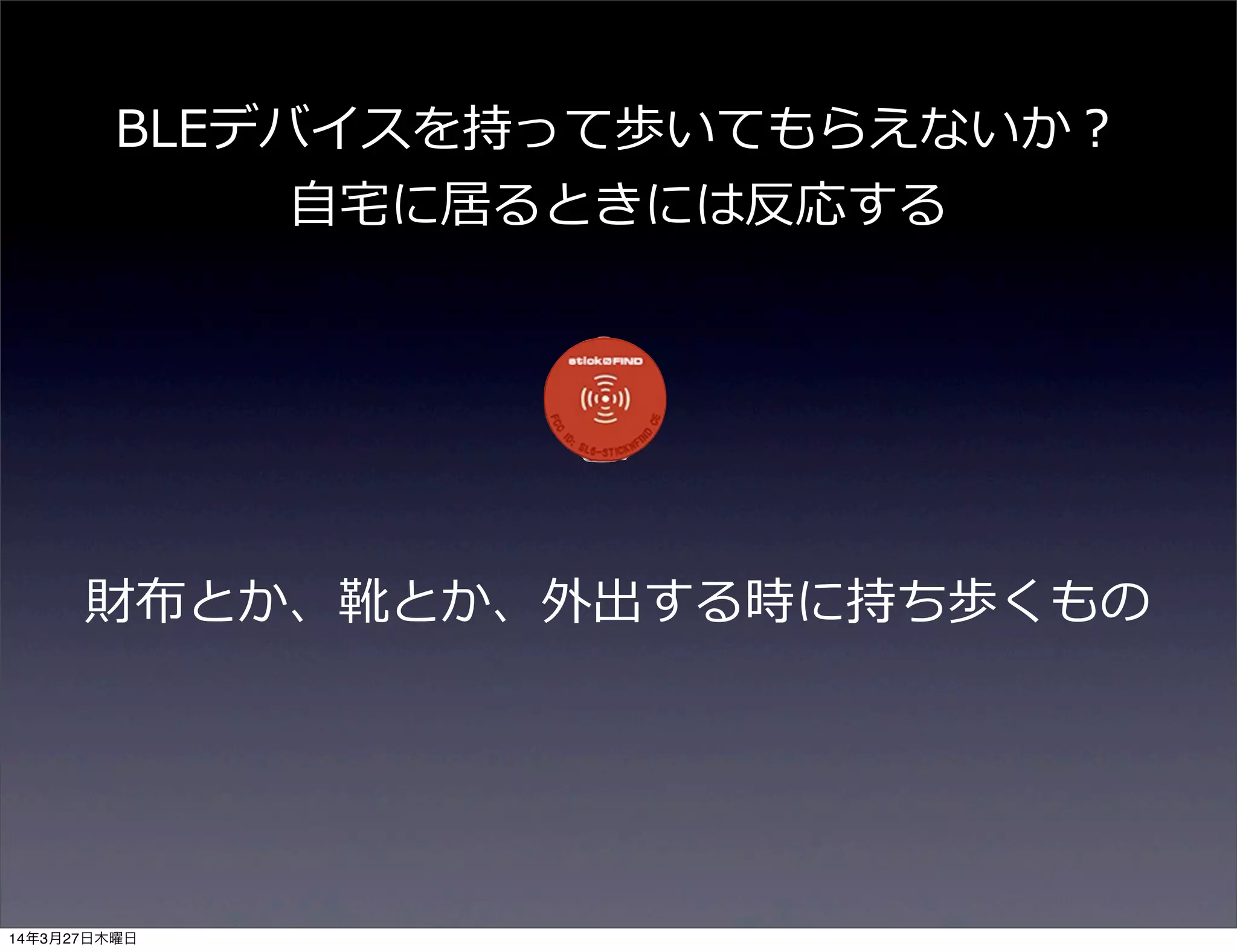 財布とか、靴とか、外出する時に持ち歩くもの
BLEデバイスを持って歩いてもらえないか？
⾃自宅宅に居るときには反応する
14年3月27日木曜日
 
