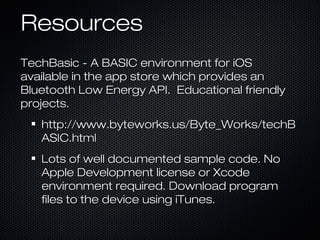 Resources
TechBasic - A BASIC environment for iOS
available in the app store which provides an
Bluetooth Low Energy API. Educational friendly
projects.
   http://www.byteworks.us/Byte_Works/techB
   ASIC.html
   Lots of well documented sample code. No
   Apple Development license or Xcode
   environment required. Download program
   files to the device using iTunes.
 