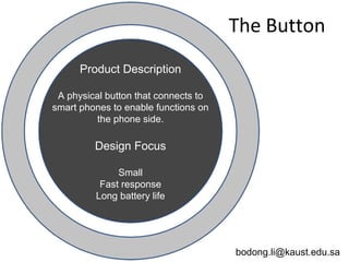 bodong.li@kaust.edu.sa
Product Description
A physical button that connects to
smart phones to enable functions on
the phone side.
Design Focus
Small
Fast response
Long battery life
The Button
 