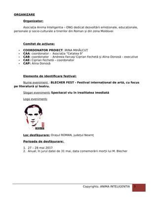 ORGANIZARE
Organizator:
Asociația Anima Inteligentia – ONG dedicat dezvoltării emoționale, educaționale,
personale și socio-culturale a tinerilor din Roman și din zona Moldovei
Comitet de acțiune:
- COORDONATOR PROIECT: IRINA MIHĂLCUȚ
- CAA: coordonator - Asociația “Cetatea 9”
- CAB: coordonator - Andreea Farcaș/ Ciprian Fechetă și Alina Donosă – executive
- CAE: Ciprian Fechetă – coordonator
- CAP: Alina Donosă
Elemente de identificare festival:
Nume eveniment : BLECHER FEST - Festival internațional de artă, cu focus
pe literatură și teatru.
Slogan eveniment: Spectacol viu în irealitatea imediată
Logo eveniment:
Loc desfășurare: Orașul ROMAN, județul Neamț
Perioada de desfășurare:
1. 27 – 28 mai 2017
2. Anual, în jurul datei de 31 mai, data comemorării morții lui M. Blecher
Copyrights: ANIMA INTELIGENTIA 3
 