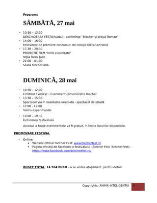 Program:
SÂMBĂTĂ, 27 mai
• 10:30 – 12:30
DESCHIDEREA FESTIVALULUI - conferința ”Blecher și orașul Roman”
• 14:00 – 16:30
Festivitate de premiere concursuri de creaţie literar-artistică
• 17.30 – 20:30
PROIECȚIE FILM "Inimi cicatrizate"
regia Radu Jude
• 21:00 – 01:00
Seara blecheriană
DUMINICĂ, 28 mai
• 10:30 – 12:00
Cimitirul Evreiesc - Eveniment comemorativ Blecher
• 13:30 – 15:30
Spectacol viu în irealitatea imediată - spectacol de stradă
• 17.00 - 19.00
Teatru experimental
• 19.00 – 19.30
Închiderea festivalului
Accesul la toate evenimentele va fi gratuit, în limita locurilor disponibile.
PROMOVARE FESTIVAL
- Online:
 Website official Blecher Fest: www.blecherfest.ro
 Pagina oficială de Facebook a festivalului –Blecher Fest (BlecherFest):
https://www.facebook.com/blecherfest.ro/
BUGET TOTAL: 14 564 EURO - a se vedea atașament, pentru detalii
Copyrights: ANIMA INTELIGENTIA 4
 