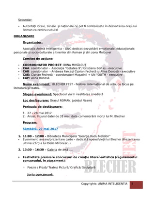 Secundar:
- Autorități locale, zonale și naționale ce pot fi cointeresate în dezvoltarea orașului
Roman ca centru cultural
ORGANIZARE
Organizator:
Asociația Anima Inteligentia – ONG dedicat dezvoltării emoționale, educaționale,
personale și socio-culturale a tinerilor din Roman și din zona Moldovei
Comitet de acțiune
- COORDONATOR PROIECT: IRINA MIHĂLCUȚ
- CAA: coordonator - Asociația “Cetatea 9”/ Cristiana Bortaș - executive
- CAB: coordonator - Andreea Farcaș/ Ciprian Fechetă și Alina Donosă – executive
- CAE: Ciprian Fechetă – coordonator/ Mușatinii + UN YOUTH – executive
- CAP: Alina Donosă
Nume eveniment : BLECHER FEST - Festival internațional de artă, cu focus pe
literatură și teatru.
Slogan eveniment: Spectacol viu în irealitatea imediată
Loc desfășurare: Orașul ROMAN, județul Neamț
Perioada de desfășurare:
1. 27 – 28 mai 2017
2. Anual, în jurul datei de 31 mai, data comemorării morții lui M. Blecher
Program:
Sâmbătă, 27 mai 2017
1. 11:00 – 12:00 – Biblioteca Municipală ”George Radu Melidon”
- Eveniment lansare/prezentare carte – dedicată operei/vieții lui Blecher (Prezentarea
ultimei cărți a lui Doris Mironescu)
2. 13:30 – 16:30 – Galeria de artă ….
 Festivitate premiere concursuri de creaţie literar-artistică (regulamentul
concursului, în atașament):
◦ Poezie / Proză/ Teatru/ Pictură/ Grafică/ Sculptură
Juriu concursuri:
Copyrights: ANIMA INTELIGENTIA 3
 