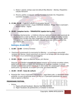1. Proză + poezie: echipa casei de editură Max Blecher – Bistrița, Președinte –
Claudiu Komartin
2. Pictură, grafică, sculptură – echipa Fundaţiei Outsider Art, Președinte -
Laurenţiu Dimişcă.
3. 17.00- 19.30 – Casa de Cultură a Sindicatelor Roman
- teatru experimental – trupa CHEMICKE DIVADLO - Praga “Inimi cicatrizate”,
Vojtech Barta – regizor
4. 20:00 – noaptea tarziu – TERAPEUTIK (spațiul de la etaj)
 Intalnirea blecherienilor - o întâlnire informal, dedicată tuturor celor pasionați de
studiul operei și vieții lui Blecher, din țară și de peste hotare. În cadrul acestei
întâlniri vrem să dăm frâu liber imaginației și creativității blecherienilor: pot fi
incluse lecturi, scurte piese de teatru, discuții la un ceai, critică, grafică live,
muzică live etc.
Duminică, 28 mai 2017
1. 11:00 – 12:00 – Cimitirul Evreiesc
 Eveniment comemorativ la mormantul lui Blecher - cu sustinerea comunitatii
evreiesti din Roman. Acest eveniment se vrea a fi un omagiu plin de energie adus
lui Blecher si nu o comemorare lacrimogena.
2. 13:30 – 15:30 – opera lui Blecher la pas, prin Roman
Zona din jurul fântânii arteziene din central orașului va fi închisă circulației rutiere,
astfel încât să creăm un spațiu de manifestare al irealității imediate, cu artiști
stradali (pantomimă) oameni îmbrăcați în stilul anilor 30, meșteșugari artizani. Din
acest punct, cu trăsurile, se va porni prin oraș, pe traseul Blecher.
3. 16.00 – 19:30 – Casa de cultură
 Proiecție film "Inimi cicatrizate" (141minute) – regia Radu Jude, cu dezbatere după
proiecție, la care să participe actori din film și 2-3 persoane pasionate de studiul
vieții și operei lui Blecher.
PROMOVARE FESTIVAL
- Online:
1. Pagina oficială Facebook –Blecher Fest (BlecherFest)
2. Pagini Facebook ale partenerilor și invitaților la festival:
Copyrights: ANIMA INTELIGENTIA 4
 
