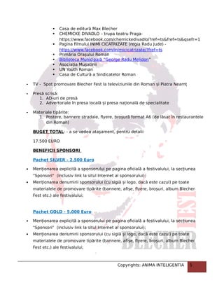  Casa de editură Max Blecher
 CHEMICKE DIVADLO – trupa teatru Praga-
https://www.facebook.com/chemickedivadlo/?ref=ts&fref=ts&qsefr=1
 Pagina filmului INIMI CICATRIZATE (regia Radu Jude) -
https://www.facebook.com/inimicicatrizate/?fref=ts
 Primăria Orașului Roman
 Biblioteca Municipală ”George Radu Melidon”
 Asociația Mușatinii
 UN Youth Roman
 Casa de Cultură a Sindicatelor Roman
- TV - Spot promovare Blecher Fest la televiziunile din Roman și Piatra Neamț
- Presă scrisă:
1. AD-uri de presă
2. Advertoriale în presa locală și presa națională de specialitate
- Materiale tipărite:
1. Postere, bannere stradale, flyere, broșură format A6 (de lăsat în restaurantele
din Roman)
BUGET TOTAL: - a se vedea atașament, pentru detalii
17.500 EURO
BENEFICII SPONSORI
Pachet SILVER - 2.500 Euro
 Menționarea explicită a sponsorului pe pagina oficială a festivalului, la secțiunea
"Sponsori" (inclusiv link la situl Internet al sponsorului);
 Menționarea denumirii sponsorului (cu siglă și logo, dacă este cazul) pe toate
materialele de promovare tipărite (bannere, afișe, flyere, broșuri, album Blecher
Fest etc.) ale festivalului;
Pachet GOLD - 5.000 Euro
 Menționarea explicită a sponsorului pe pagina oficială a festivalului, la secțiunea
"Sponsori" (inclusiv link la situl Internet al sponsorului);
 Menționarea denumirii sponsorului (cu siglă și logo, dacă este cazul) pe toate
materialele de promovare tipărite (bannere, afișe, flyere, broșuri, album Blecher
Fest etc.) ale festivalului;
Copyrights: ANIMA INTELIGENTIA 5
 