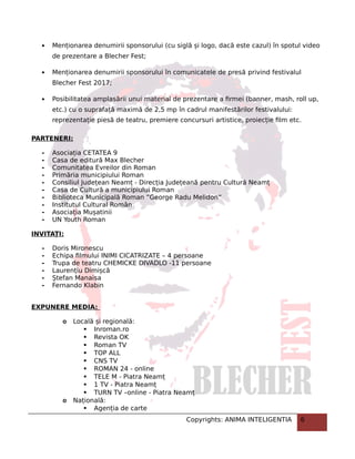  Menționarea denumirii sponsorului (cu siglă și logo, dacă este cazul) în spotul video
de prezentare a Blecher Fest;
 Menționarea denumirii sponsorului în comunicatele de presă privind festivalul
Blecher Fest 2017;
 Posibilitatea amplasării unui material de prezentare a firmei (banner, mash, roll up,
etc.) cu o suprafață maximă de 2,5 mp în cadrul manifestărilor festivalului:
reprezentație piesă de teatru, premiere concursuri artistice, proiecție film etc.
PARTENERI:
- Asociația CETATEA 9
- Casa de editură Max Blecher
- Comunitatea Evreilor din Roman
- Primăria municipiului Roman
- Consiliul Județean Neamț - Direcția Județeană pentru Cultură Neamț
- Casa de Cultură a municipiului Roman
- Biblioteca Municipală Roman ”George Radu Melidon”
- Institutul Cultural Român
- Asociația Mușatinii
- UN Youth Roman
INVITAȚI:
- Doris Mironescu
- Echipa filmului INIMI CICATRIZATE – 4 persoane
- Trupa de teatru CHEMICKE DIVADLO -11 persoane
- Laurențiu Dimișcă
- Ștefan Manaisa
- Fernando Klabin
EXPUNERE MEDIA:
o Locală și regională:
 Inroman.ro
 Revista OK
 Roman TV
 TOP ALL
 CNS TV
 ROMAN 24 - online
 TELE M - Piatra Neamț
 1 TV - Piatra Neamț
 TURN TV –online - Piatra Neamț
o Națională:
 Agenția de carte
Copyrights: ANIMA INTELIGENTIA 6
 