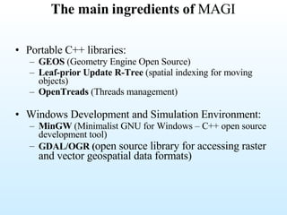 The main ingredients of  MAGI Portable C++ libraries: GEOS  (Geometry Engine Open Source) Leaf-prior Update   R-Tree  (spatial indexing for moving objects) OpenTreads  (Threads management) Windows Development and Simulation Environment: MinGW  (Minimalist GNU for Windows – C++ open source development tool) GDAL/OGR ( open source library for accessing raster and vector geospatial data formats)   
