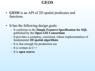 GEOS GEOS  is an API of 2D spatial predicates and functions  It has the following design goals:  It conforms to the  Simple Features Specification for SQL  published by the  Open GIS Consortium   It provides a complete, consistent, robust implementation of fundamental  2D spatial algorithms   It is fast enough for production use  It is written in C++  It is  open source 