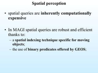 Spatial perception spatial queries are  inherently computationally expensive In MAGI spatial queries are robust and efficient thanks to:  a  spatial indexing technique specific for moving objects ; the use of  binary predicates offered by GEOS ; 