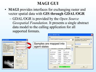MAGI GUI MAGI  provides interfaces for exchanging raster and vector spatial data with  GIS through GDAL/OGR GDAL/OGR is provided by the  Open Source Geospatial Foundation . It presents a single abstract data model to the calling application for all supported formats.  Samples are mapped into agent states 